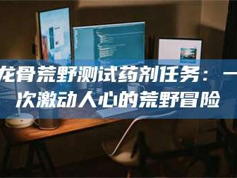 顺德龙骨荒野测试药剂任务：一次激动人心的荒野冒险