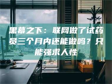 顺德黑幕之下：联网做了试药员三个月内还能做吗？只能强求人性