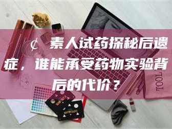 顺德📢 素人试药探秘后遗症，谁能承受药物实验背后的代价？